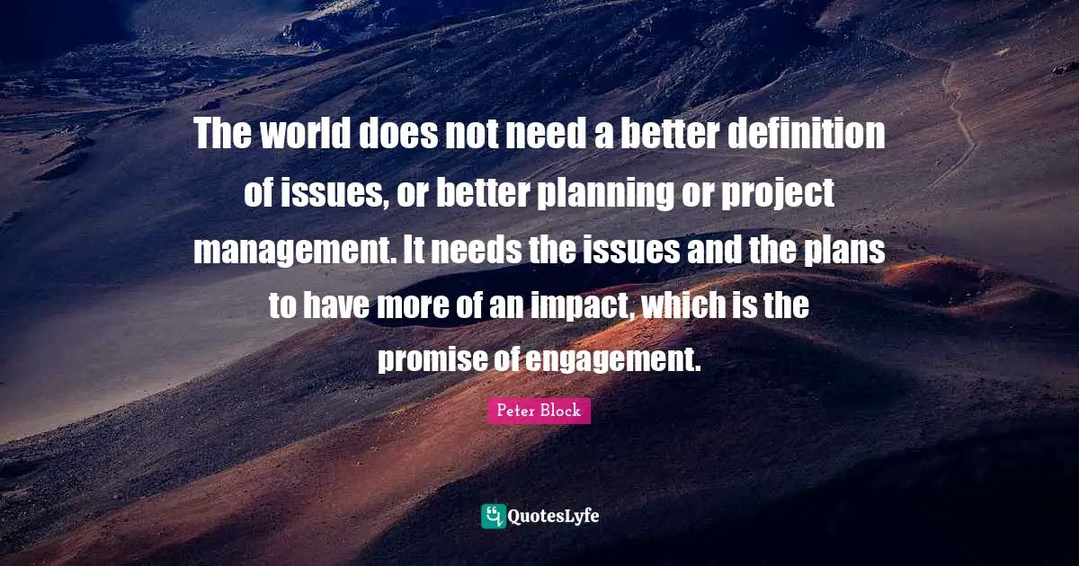 Peter Block Quotes: "The world does not need a better definition of issues, or better planning or project management. It needs the issues and the plans to have more of an impact, which is the promise of engagement."
