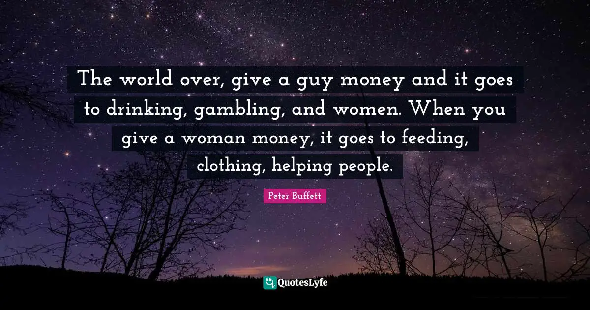 Peter Buffett Quotes: "The world over, give a guy money and it goes to drinking, gambling, and women. When you give a woman money, it goes to feeding, clothing, helping people."