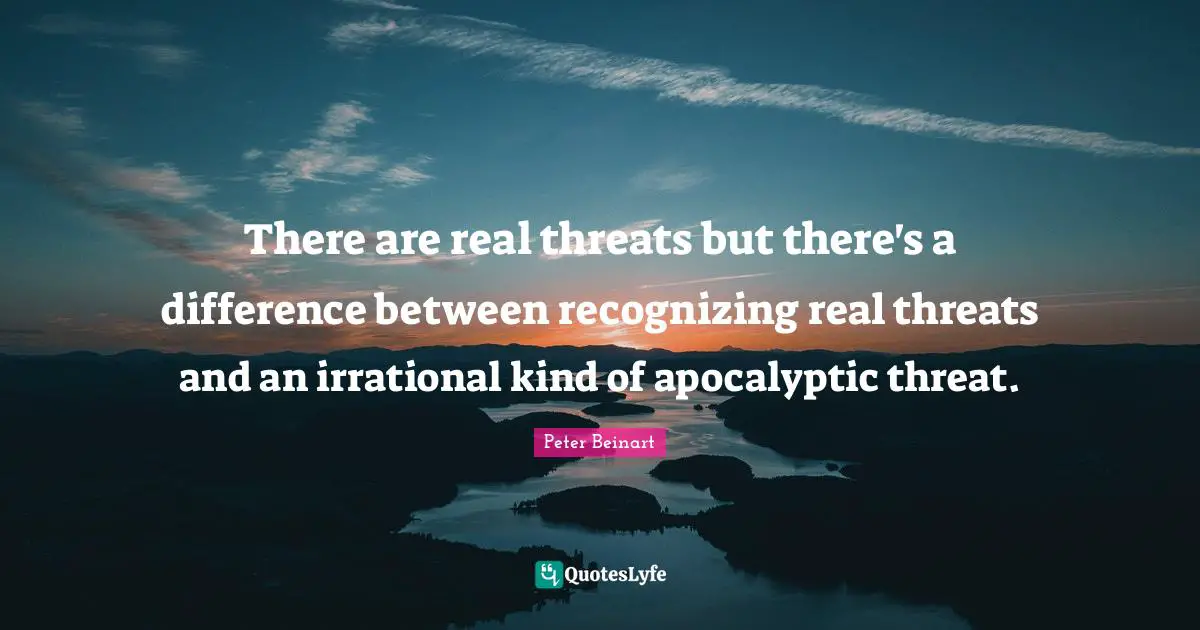 There are real threats but there's a difference between recognizing real threats and an irrational kind of apocalyptic threat.