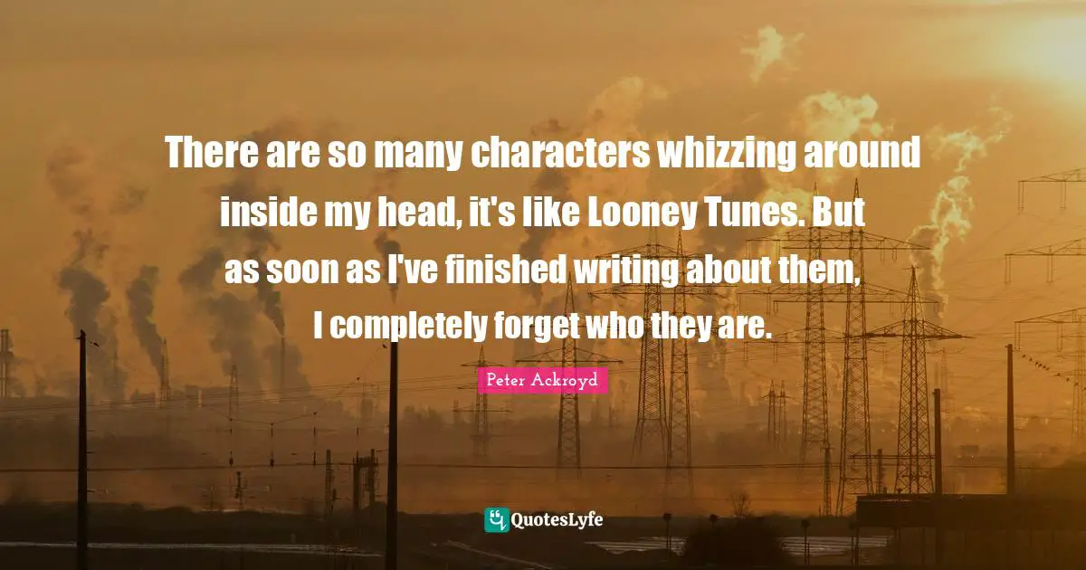There are so many characters whizzing around inside my head, it's like Looney Tunes. But as soon as I've finished writing about them, I completely forget who they are.