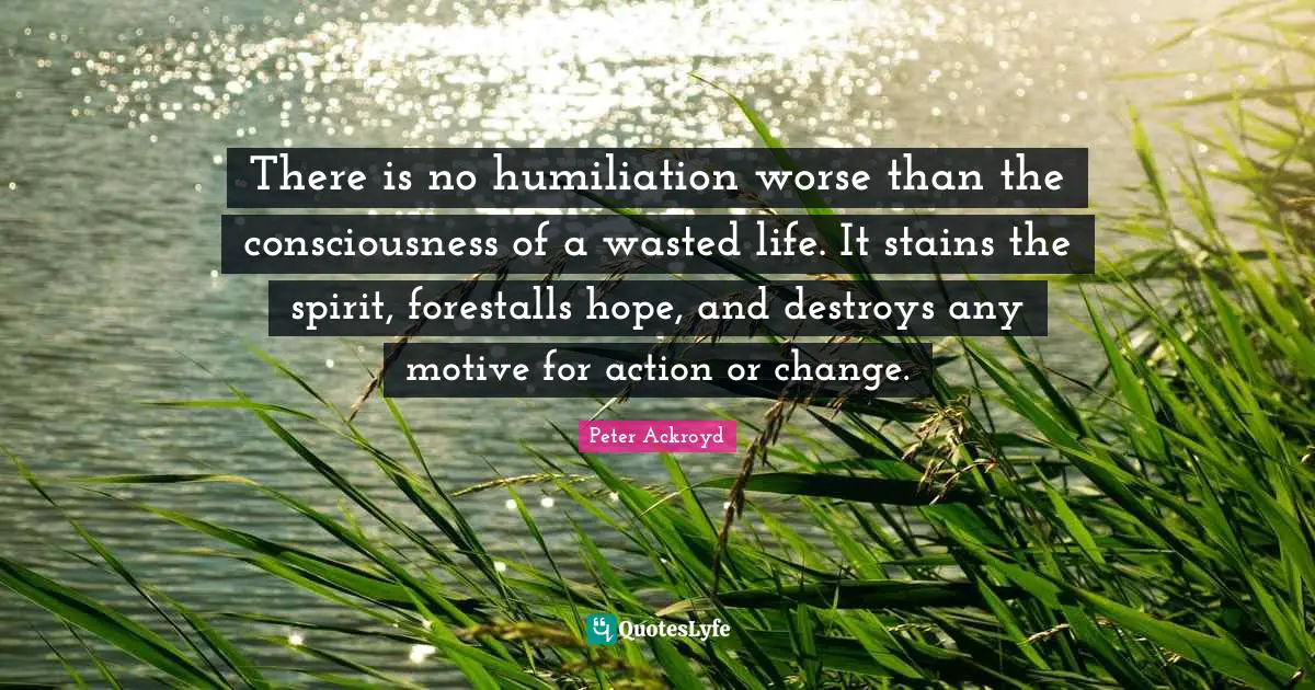 There is no humiliation worse than the consciousness of a wasted life. It stains the spirit, forestalls hope, and destroys any motive for action or change.