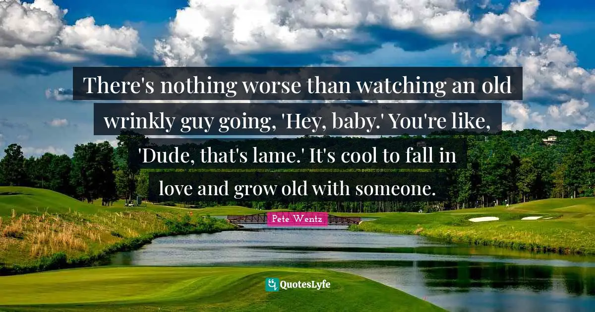 There's nothing worse than watching an old wrinkly guy going, 'Hey, baby.' You're like, 'Dude, that's lame.' It's cool to fall in love and grow old with someone.