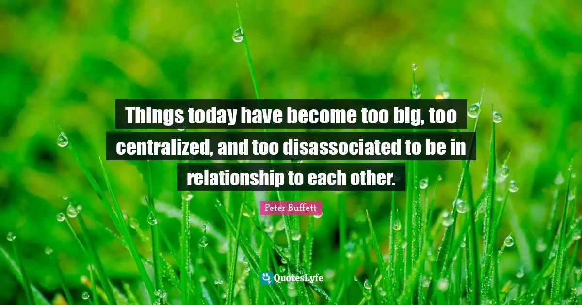 Peter Buffett Quotes: "Things today have become too big, too centralized, and too disassociated to be in relationship to each other."
