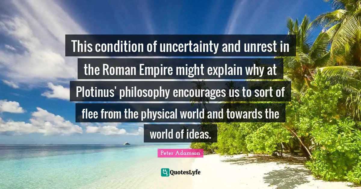This condition of uncertainty and unrest in the Roman Empire might explain why at Plotinus' philosophy encourages us to sort of flee from the physical world and towards the world of ideas.