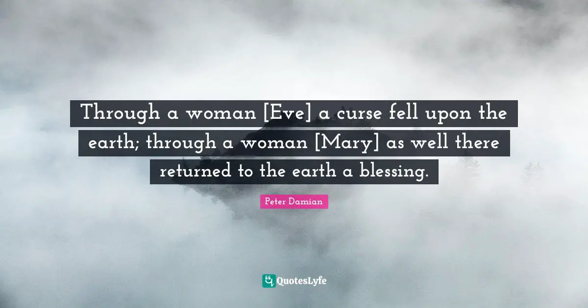 Mary Quotes: "Through a woman [Eve] a curse fell upon the earth; through a woman [Mary] as well there returned to the earth a blessing."