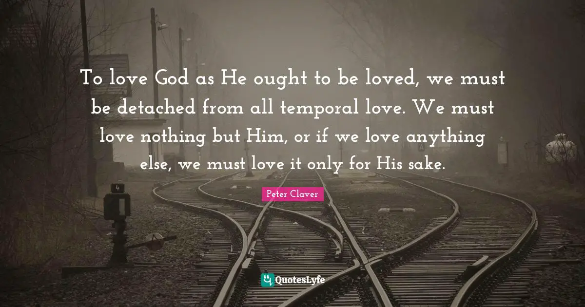 To love God as He ought to be loved, we must be detached from all temporal love. We must love nothing but Him, or if we love anything else, we must love it only for His sake.