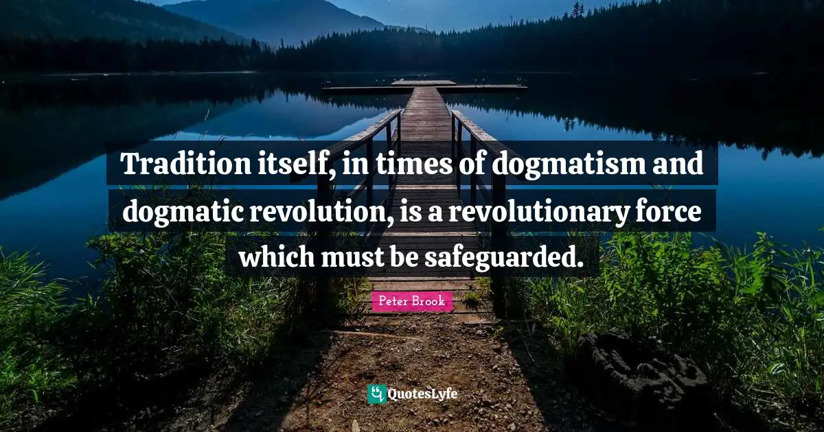 Peter Brook Quotes: "Tradition itself, in times of dogmatism and dogmatic revolution, is a revolutionary force which must be safeguarded."