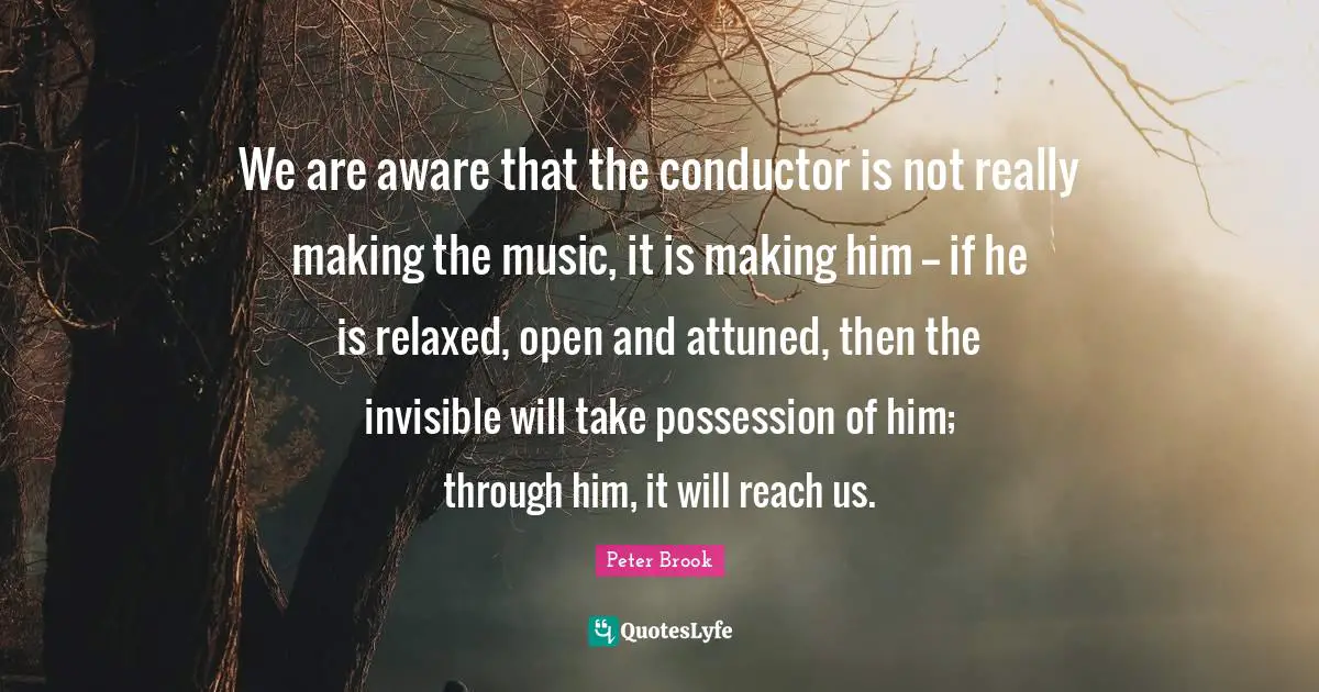 Peter Brook Quotes: We are aware that the conductor is not really making the music, it is making him -- if he is relaxed, open and attuned, then the invisible will take possession of him; through him, it will reach us.