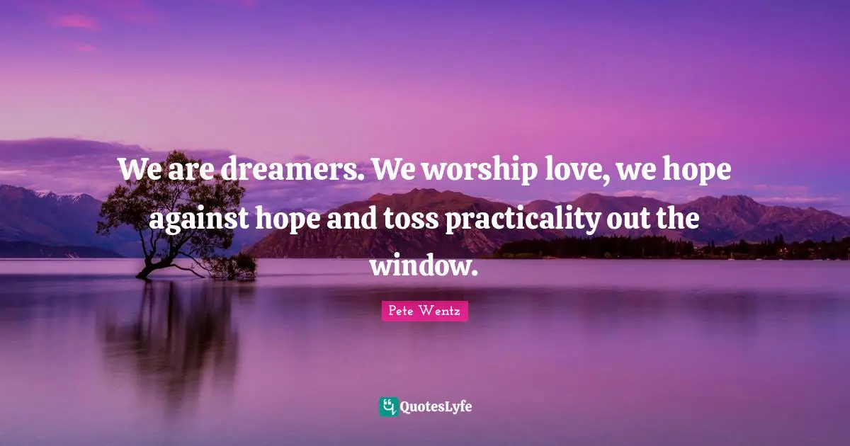 We are dreamers. We worship love, we hope against hope and toss practicality out the window.