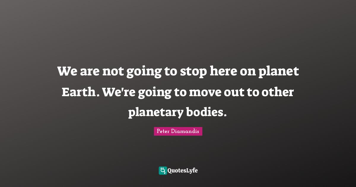 We are not going to stop here on planet Earth. We're going to move out to other planetary bodies.