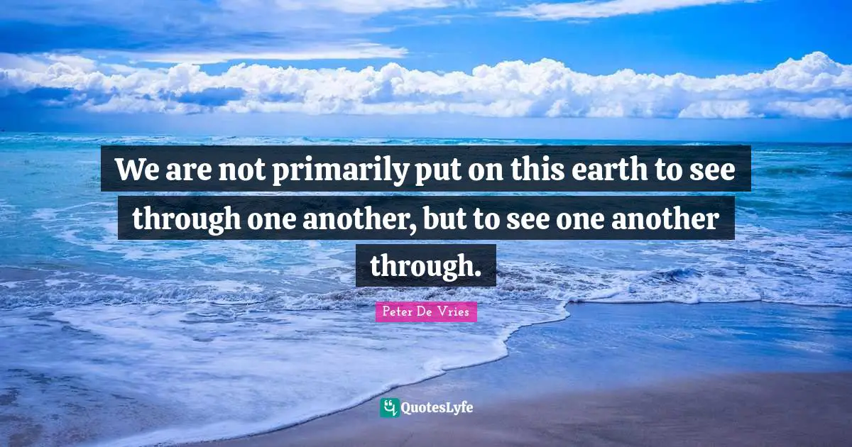 We are not primarily put on this earth to see through one another, but to see one another through.