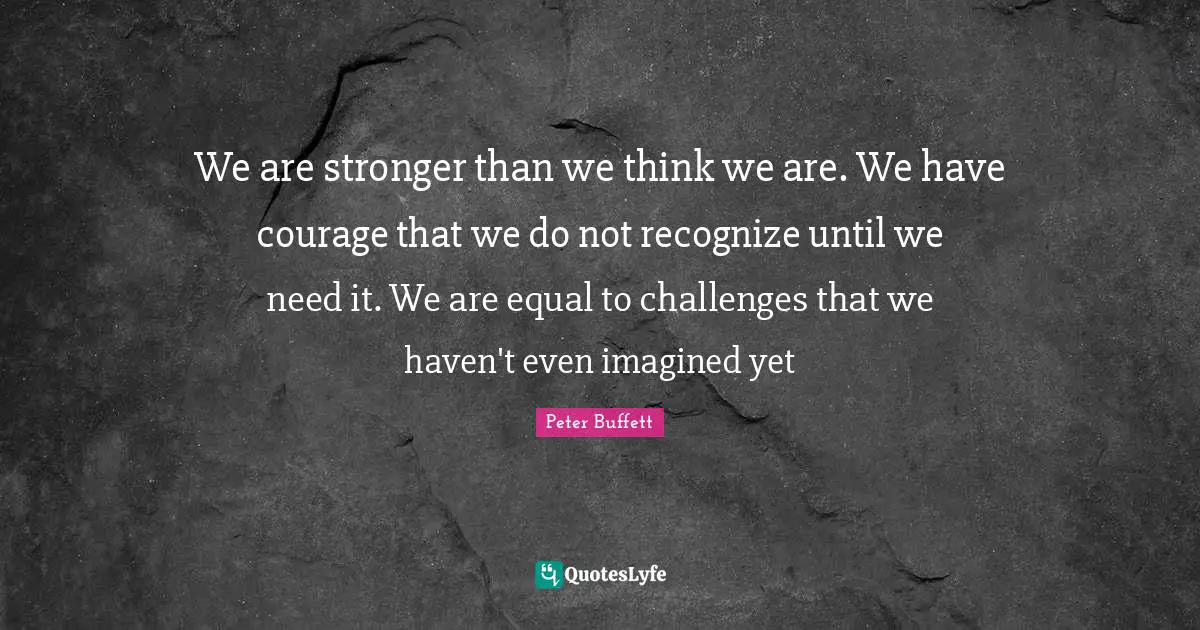 Peter Buffett Quotes: "We are stronger than we think we are. We have courage that we do not recognize until we need it. We are equal to challenges that we haven't even imagined yet"