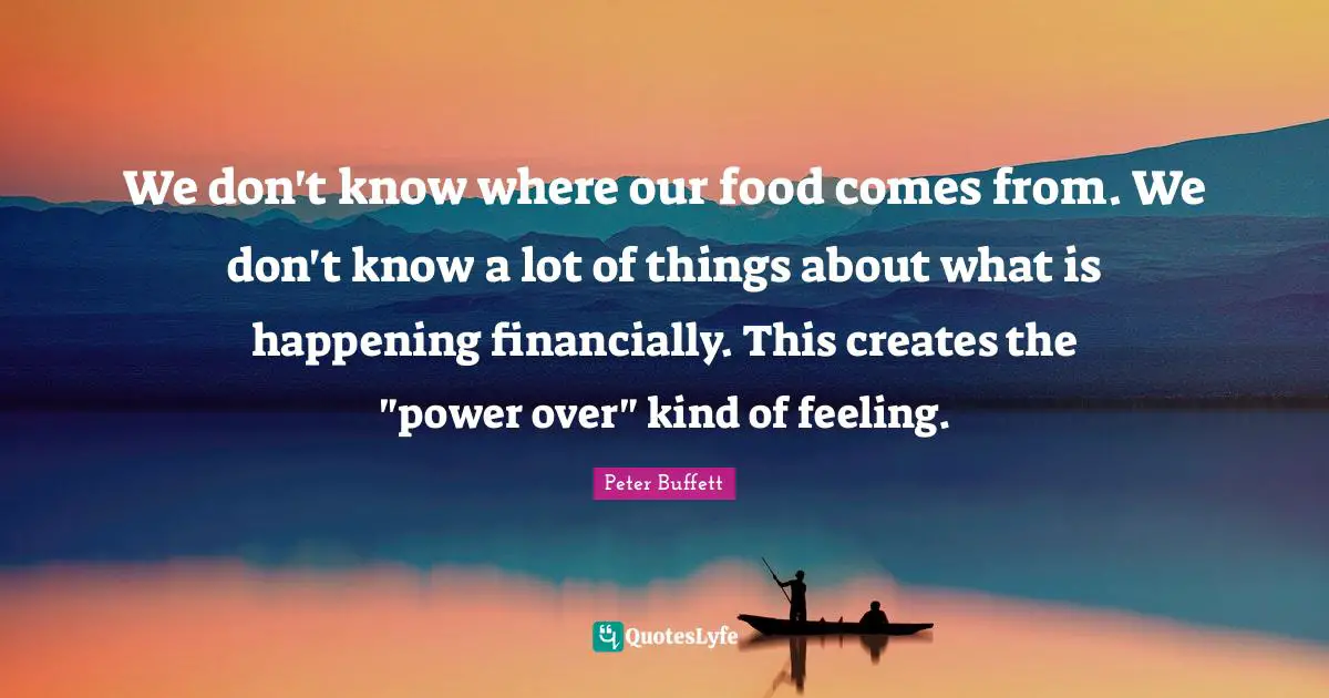 Peter Buffett Quotes: "We don't know where our food comes from. We don't know a lot of things about what is happening financially. This creates the "power over" kind of feeling."