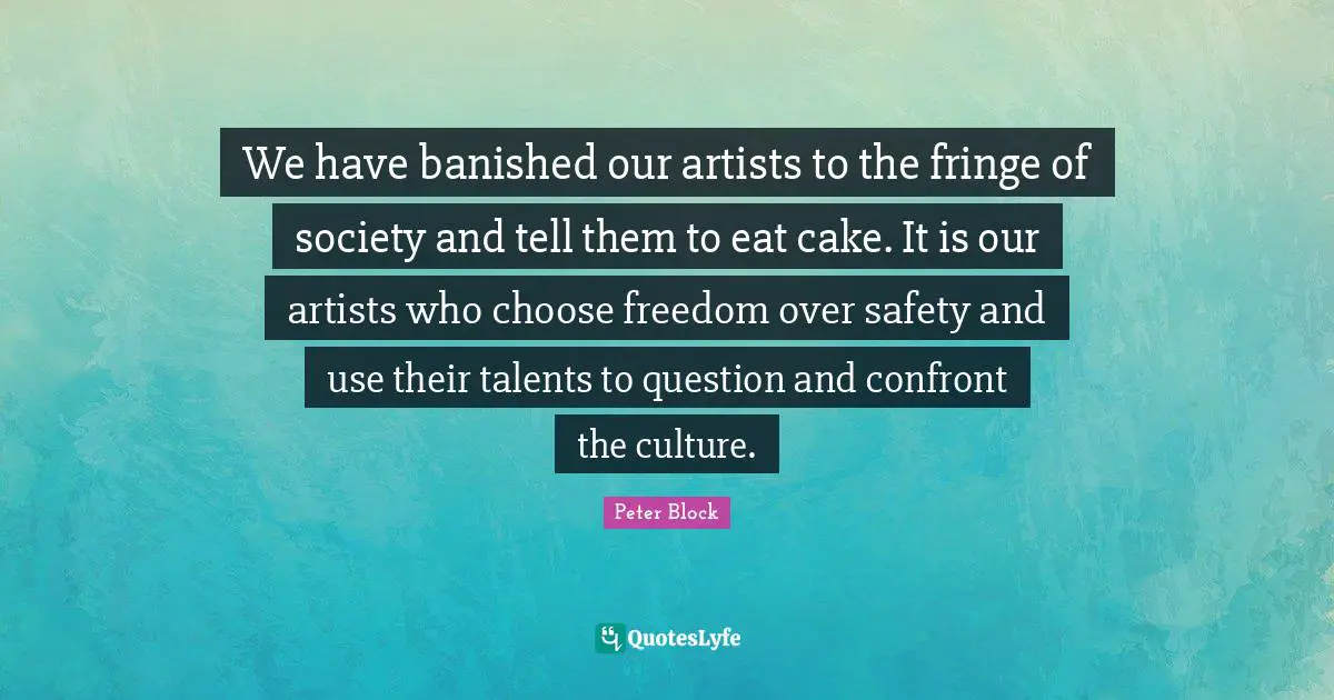 Peter Block Quotes: "We have banished our artists to the fringe of society and tell them to eat cake. It is our artists who choose freedom over safety and use their talents to question and confront the culture."