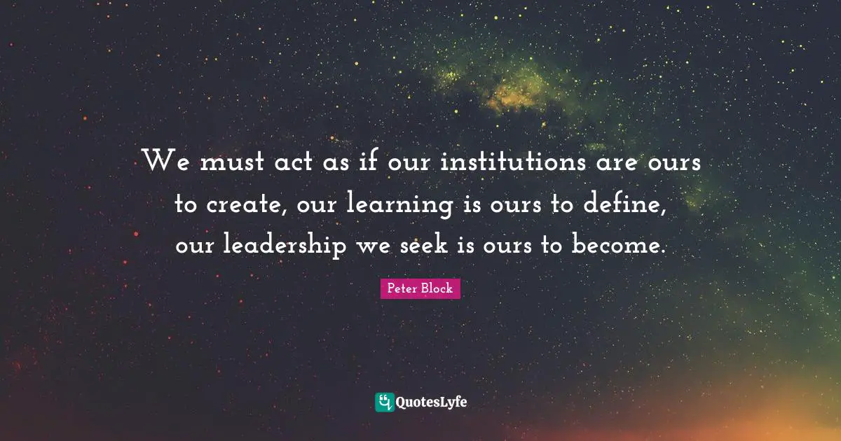 Peter Block Quotes: "We must act as if our institutions are ours to create, our learning is ours to define, our leadership we seek is ours to become."