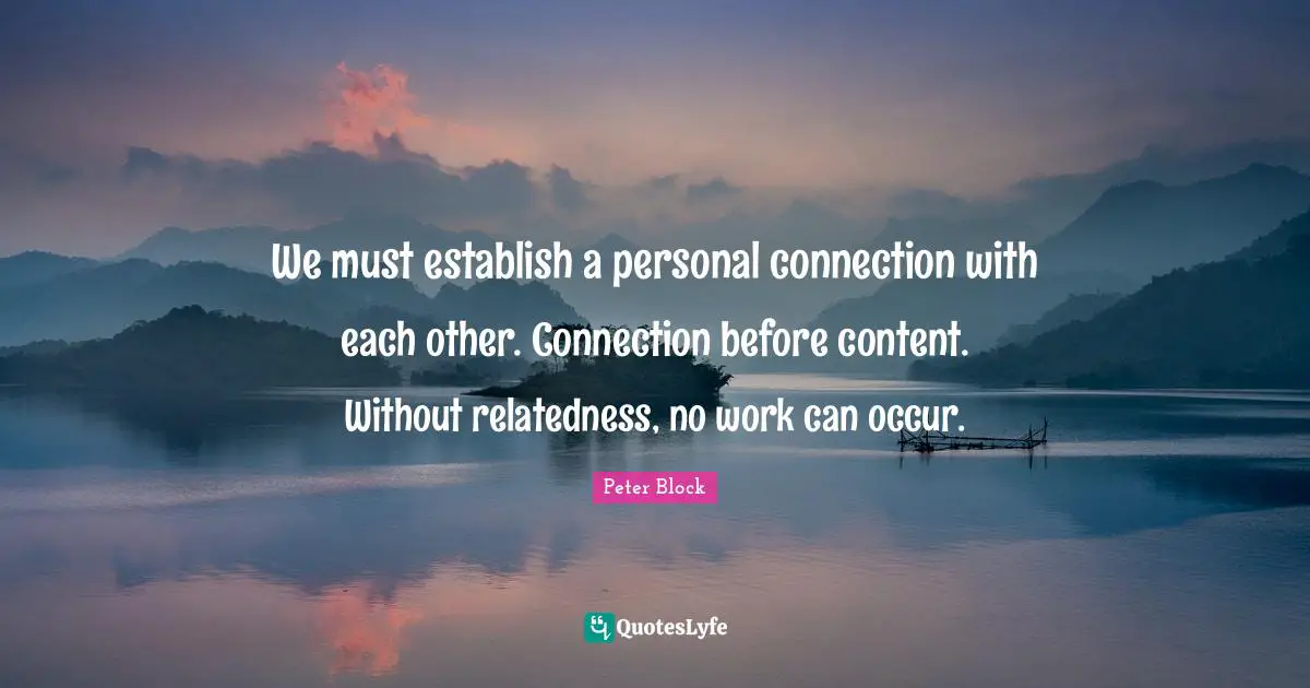 We must establish a personal connection with each other. Connection before content. Without relatedness, no work can occur.