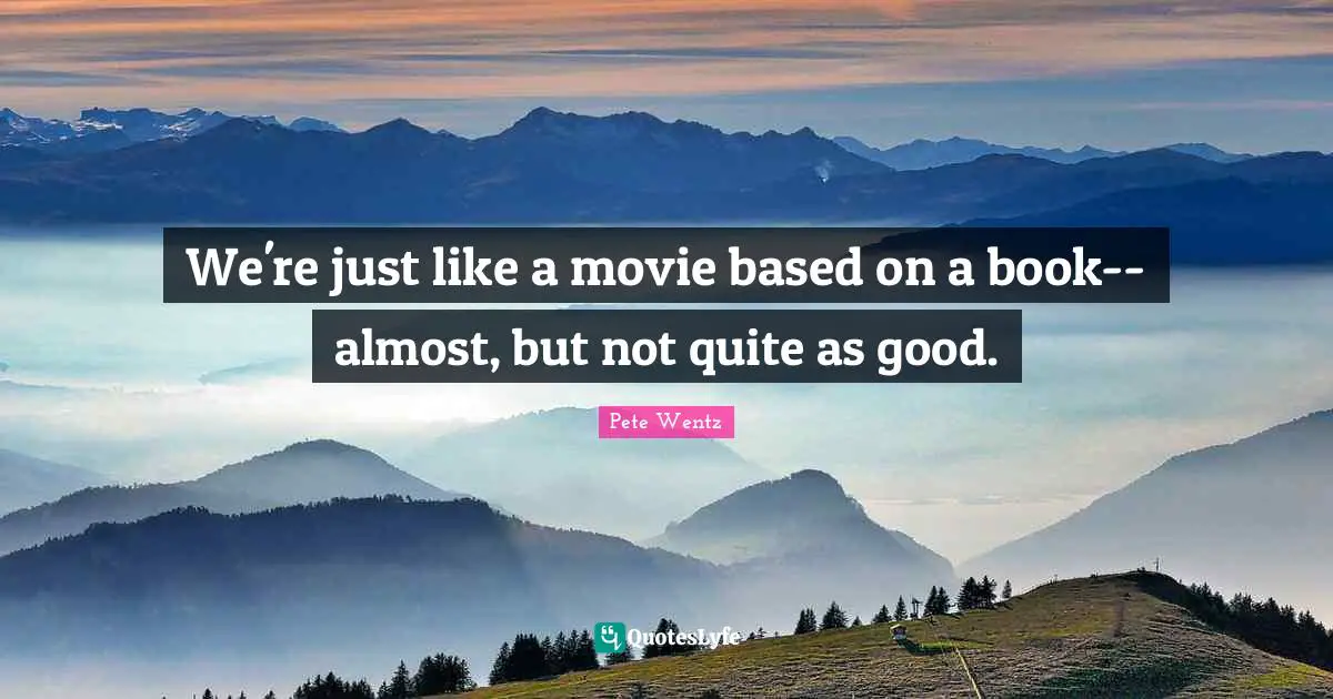 We're just like a movie based on a book-- almost, but not quite as good.