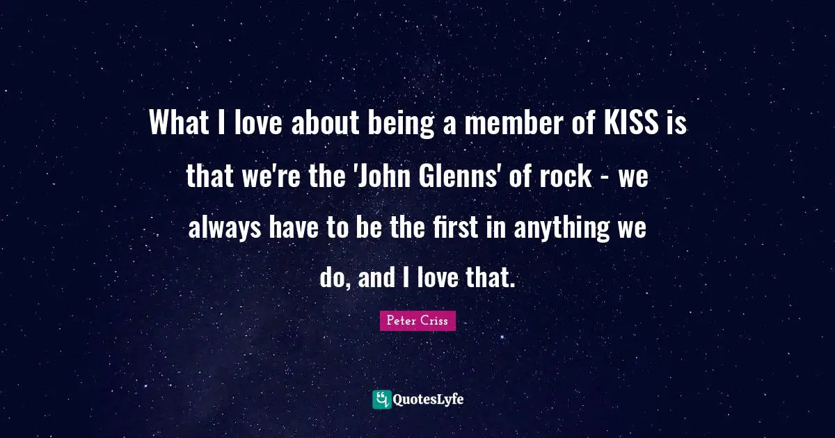 What I love about being a member of KISS is that we're the 'John Glenns' of rock - we always have to be the first in anything we do, and I love that.
