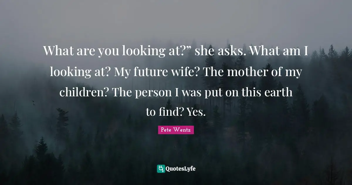 What are you looking at?” she asks. What am I looking at? My future wife? The mother of my children? The person I was put on this earth to find? Yes.