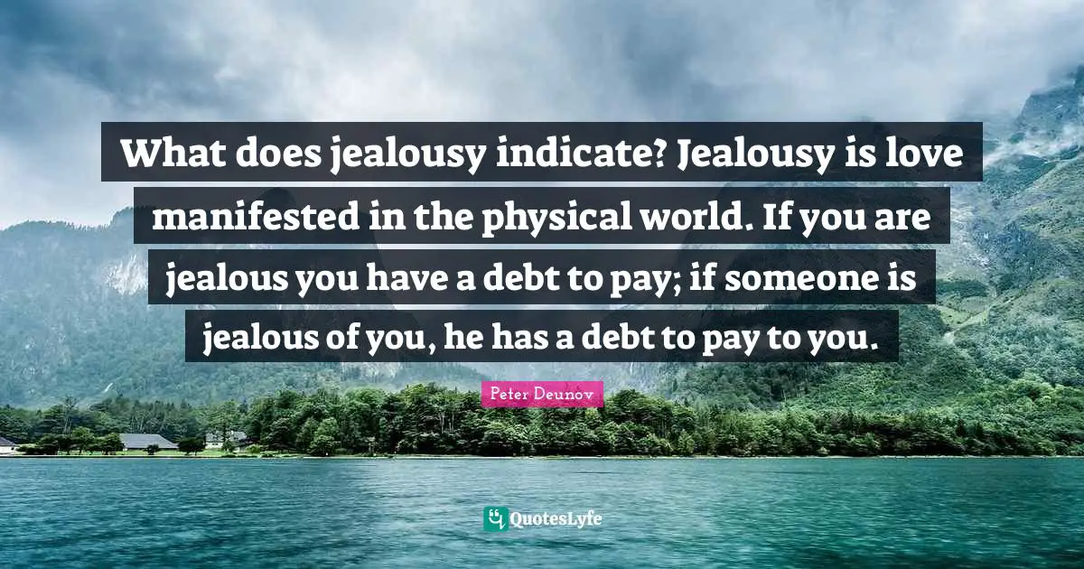 Jealous Quotes: "What does jealousy indicate? Jealousy is love manifested in the physical world. If you are jealous you have a debt to pay; if someone is jealous of you, he has a debt to pay to you."