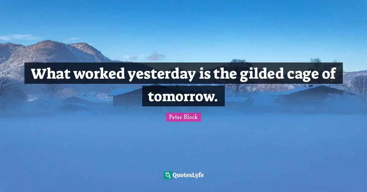 Peter Block Quotes: "What worked yesterday is the gilded cage of tomorrow."