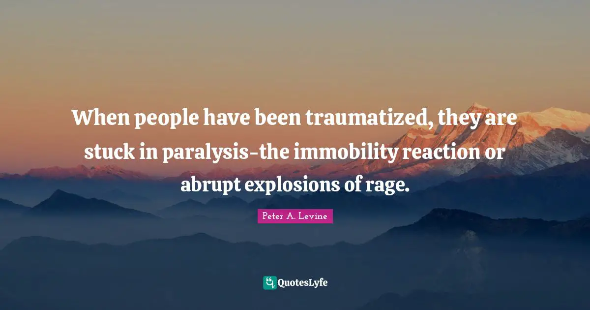 When people have been traumatized, they are stuck in paralysis-the immobility reaction or abrupt explosions of rage.