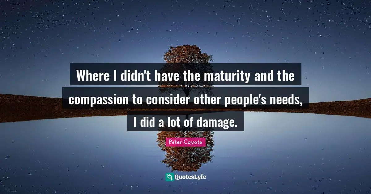 Where I didn't have the maturity and the compassion to consider other people's needs, I did a lot of damage.