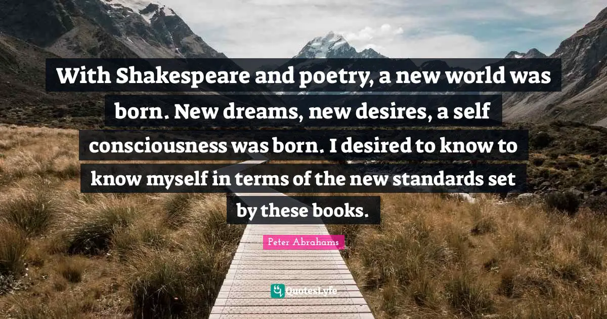 With Shakespeare and poetry, a new world was born. New dreams, new desires, a self consciousness was born. I desired to know to know myself in terms of the new standards set by these books.