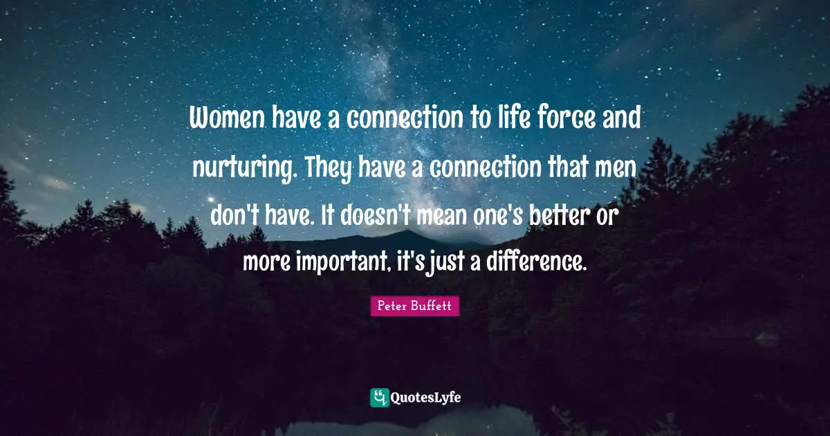 Peter Buffett Quotes: "Women have a connection to life force and nurturing. They have a connection that men don't have. It doesn't mean one's better or more important, it's just a difference."