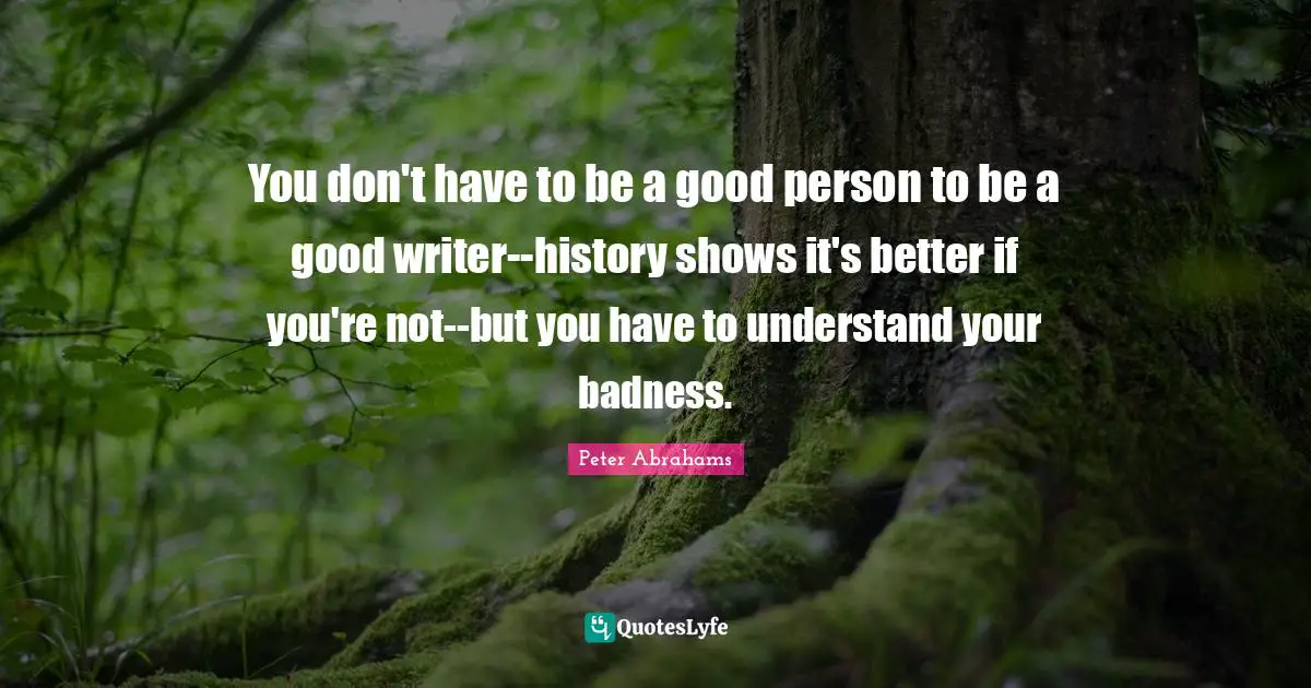 Peter Abrahams Quotes: "You don't have to be a good person to be a good writer--history shows it's better if you're not--but you have to understand your badness."