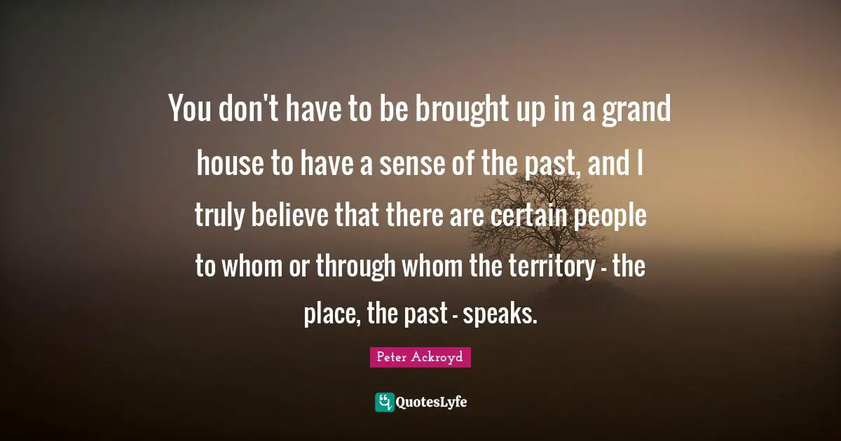 You don't have to be brought up in a grand house to have a sense of the past, and I truly believe that there are certain people to whom or through whom the territory - the place, the past - speaks.