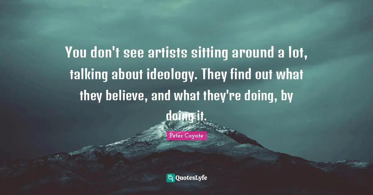 You don't see artists sitting around a lot, talking about ideology. They find out what they believe, and what they're doing, by doing it.
