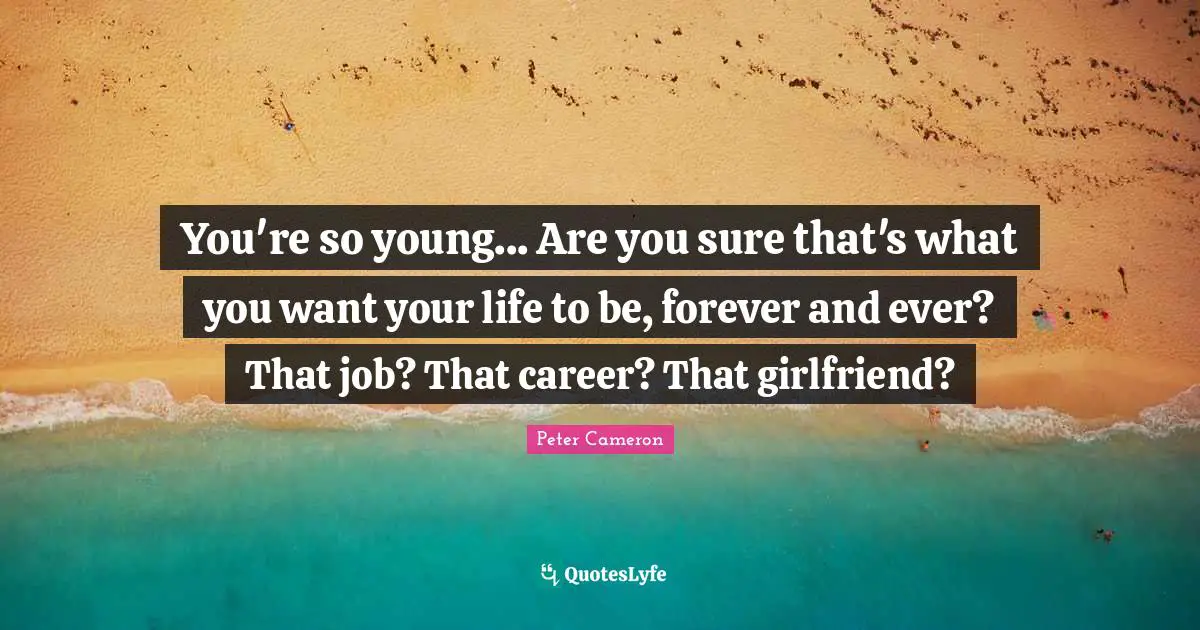 You're so young... Are you sure that's what you want your life to be, forever and ever? That job? That career? That girlfriend?