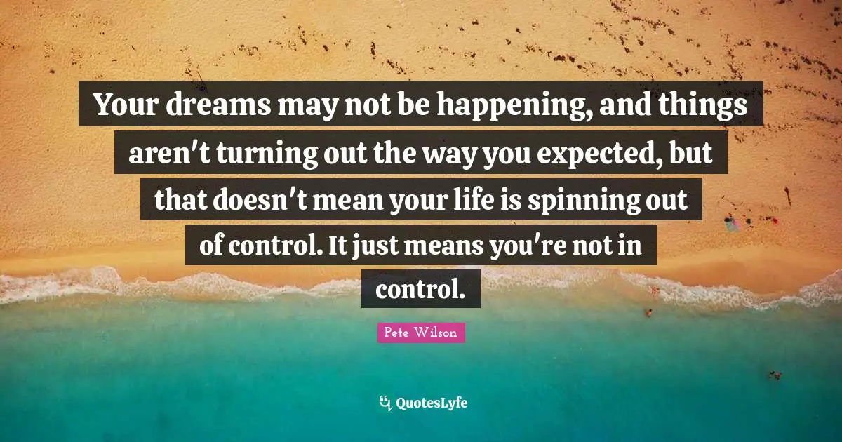 Your dreams may not be happening, and things aren't turning out the way you expected, but that doesn't mean your life is spinning out of control. It just means you're not in control.