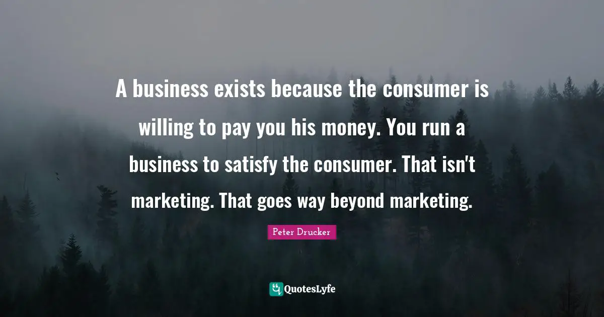 A business exists because the consumer is willing to pay you his money. You run a business to satisfy the consumer. That isn't marketing. That goes way beyond marketing.