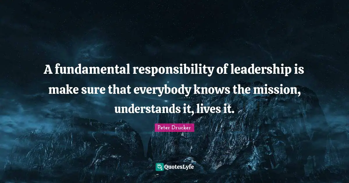 A fundamental responsibility of leadership is make sure that everybody knows the mission, understands it, lives it.