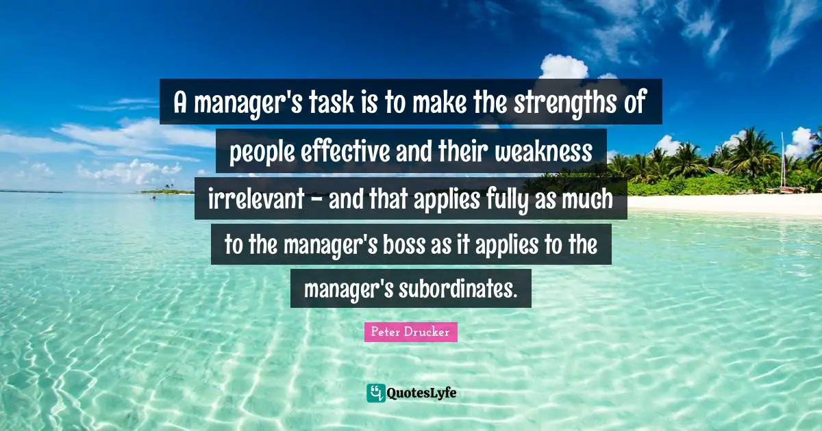 A manager's task is to make the strengths of people effective and their weakness irrelevant - and that applies fully as much to the manager's boss as it applies to the manager's subordinates.