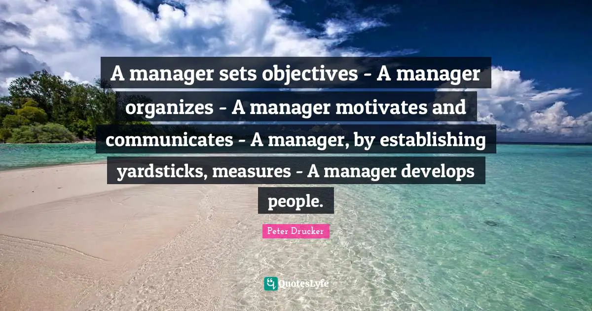 A manager sets objectives - A manager organizes - A manager motivates and communicates - A manager, by establishing yardsticks, measures - A manager develops people.