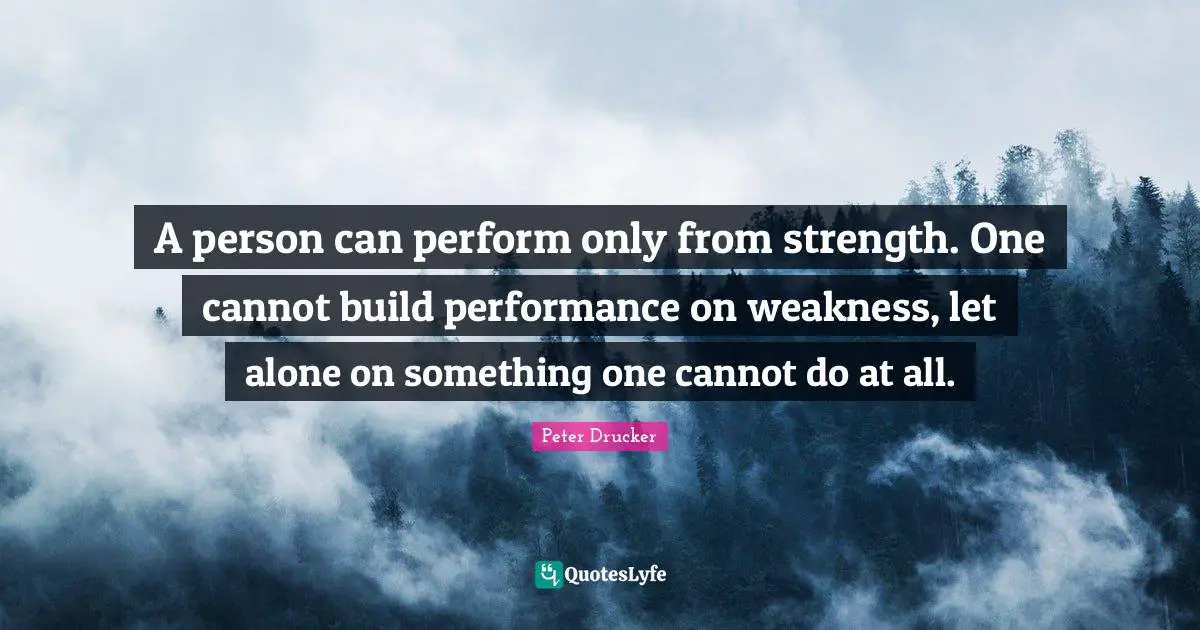 A person can perform only from strength. One cannot build performance on weakness, let alone on something one cannot do at all.