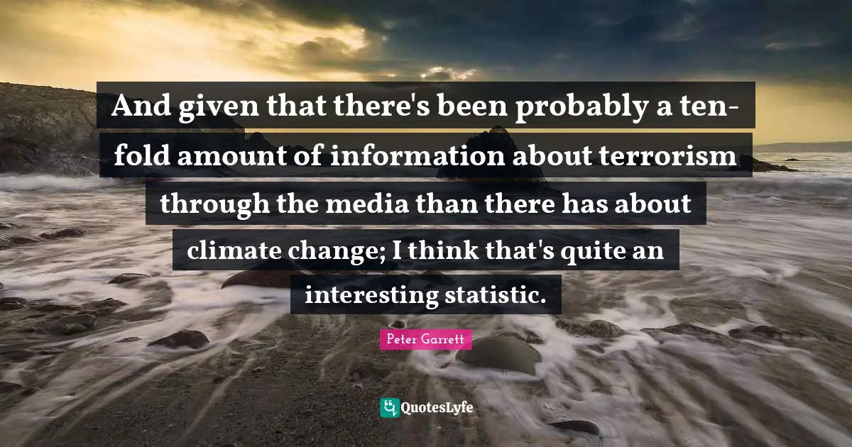 Peter Garrett Quotes: "And given that there's been probably a ten-fold amount of information about terrorism through the media than there has about climate change; I think that's quite an interesting statistic."