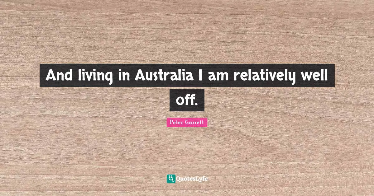 Peter Garrett Quotes: "And living in Australia I am relatively well off."
