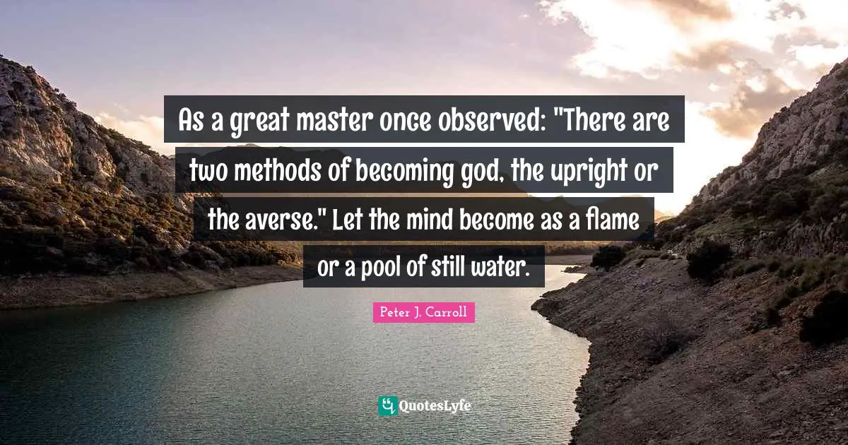 As a great master once observed: "There are two methods of becoming god, the upright or the averse." Let the mind become as a flame or a pool of still water.