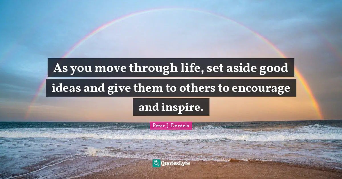 As you move through life, set aside good ideas and give them to others to encourage and inspire.