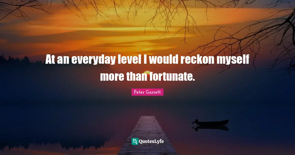 Peter Garrett Quotes: "At an everyday level I would reckon myself more than fortunate."