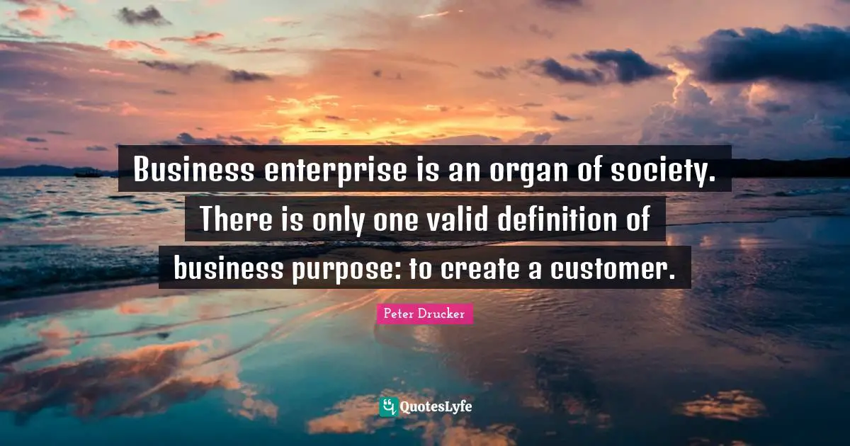 Business enterprise is an organ of society. There is only one valid definition of business purpose: to create a customer.