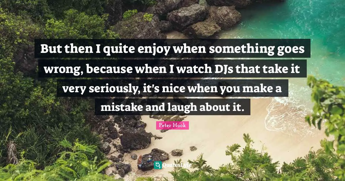 But then I quite enjoy when something goes wrong, because when I watch DJs that take it very seriously, it's nice when you make a mistake and laugh about it.