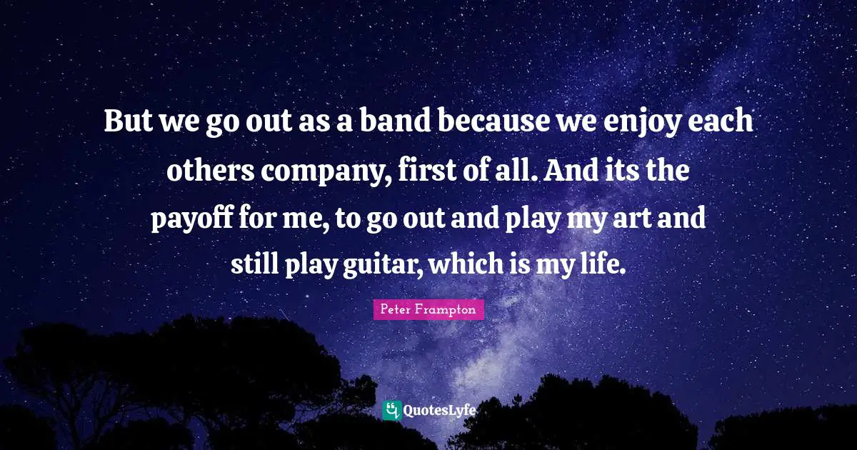 But we go out as a band because we enjoy each others company, first of all. And its the payoff for me, to go out and play my art and still play guitar, which is my life.
