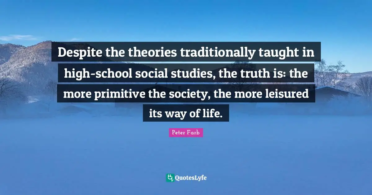 Peter Farb Quotes: "Despite the theories traditionally taught in high-school social studies, the truth is: the more primitive the society, the more leisured its way of life."
