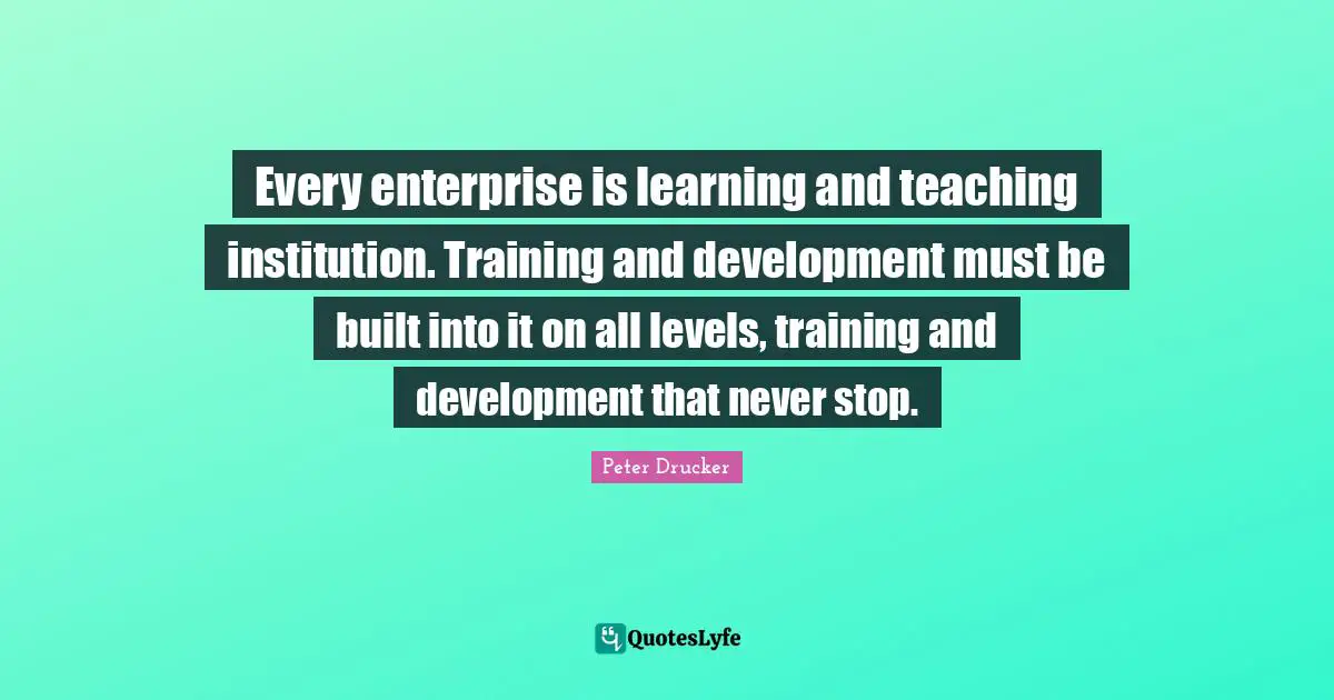 Every enterprise is learning and teaching institution. Training and development must be built into it on all levels, training and development that never stop.
