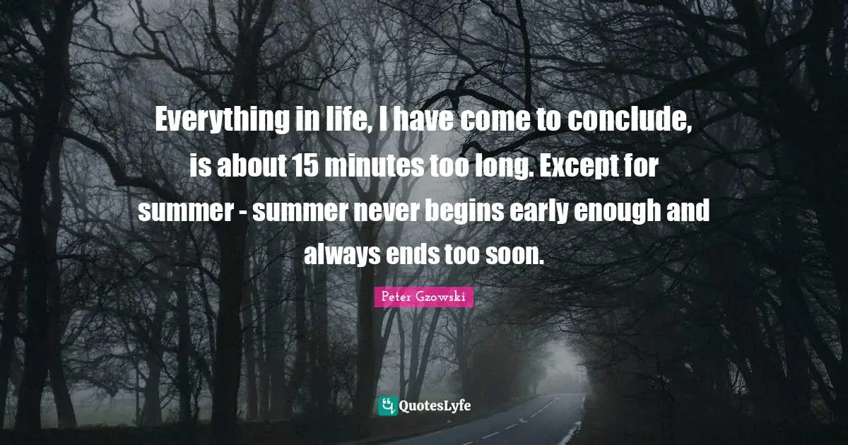Everything in life, I have come to conclude, is about 15 minutes too long. Except for summer - summer never begins early enough and always ends too soon.